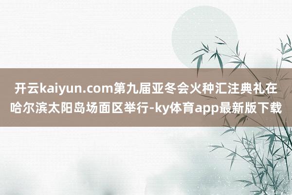 开云kaiyun.com第九届亚冬会火种汇注典礼在哈尔滨太阳岛场面区举行-ky体育app最新版下载