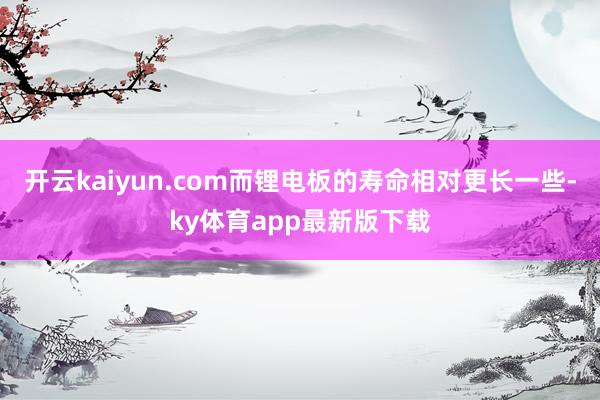 开云kaiyun.com而锂电板的寿命相对更长一些-ky体育app最新版下载