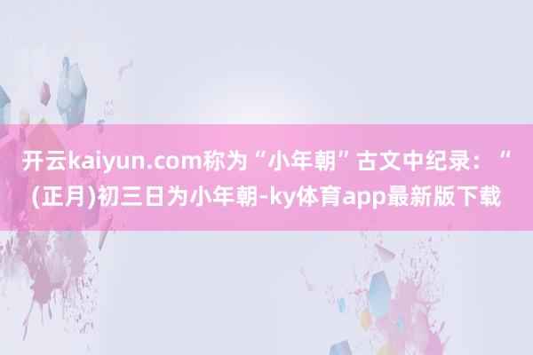 开云kaiyun.com称为“小年朝”古文中纪录：“(正月)初三日为小年朝-ky体育app最新版下载