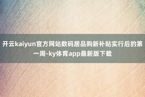 开云kaiyun官方网站数码居品购新补贴实行后的第一周-ky体育app最新版下载