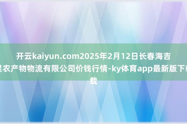 开云kaiyun.com2025年2月12日长春海吉星农产物物流有限公司价钱行情-ky体育app最新版下载