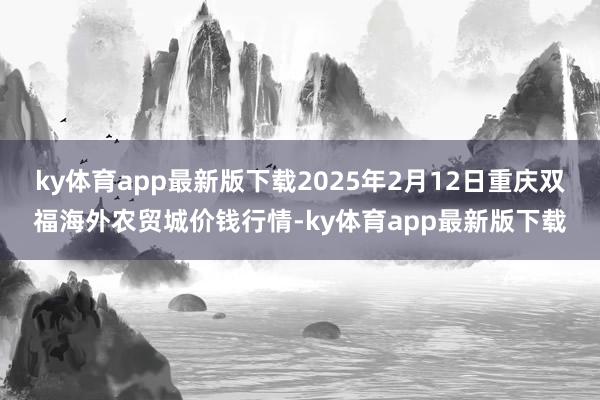 ky体育app最新版下载2025年2月12日重庆双福海外农贸城价钱行情-ky体育app最新版下载