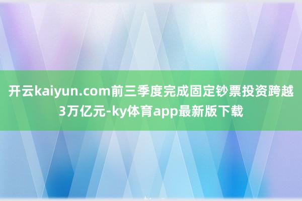 开云kaiyun.com前三季度完成固定钞票投资跨越3万亿元