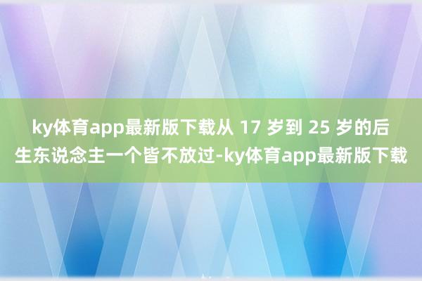 ky体育app最新版下载从 17 岁到 25 岁的后生东说念