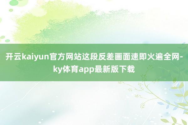 开云kaiyun官方网站这段反差画面速即火遍全网-ky体育a
