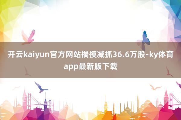 开云kaiyun官方网站揣摸减抓36.6万股-ky体育app
