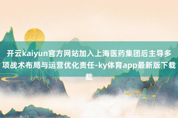 开云kaiyun官方网站加入上海医药集团后主导多项战术布局与