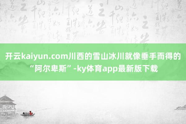 开云kaiyun.com川西的雪山冰川就像垂手而得的“阿尔卑